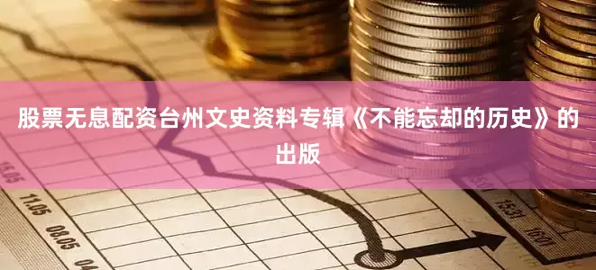股票无息配资台州文史资料专辑《不能忘却的历史》的出版