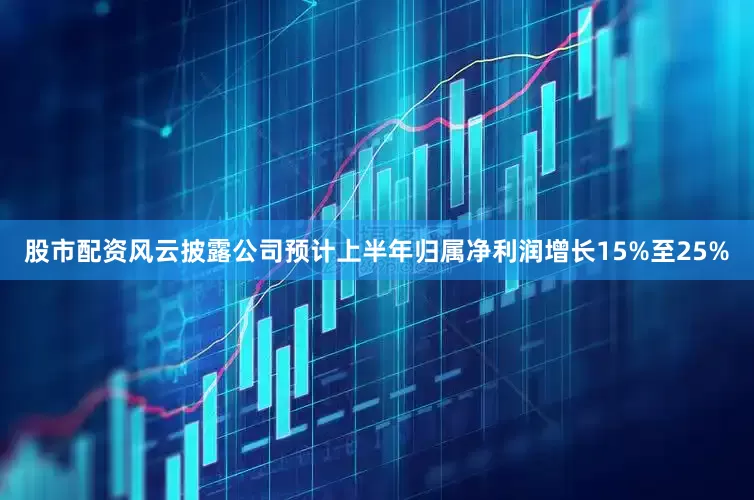 股市配资风云披露公司预计上半年归属净利润增长15%至25%