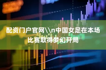配资门户官网\n中国女足在本场比赛取得梦幻开局