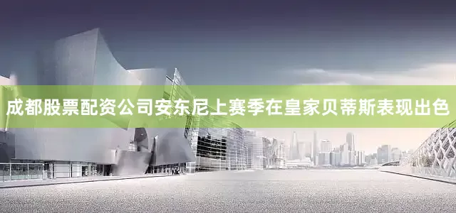 成都股票配资公司安东尼上赛季在皇家贝蒂斯表现出色