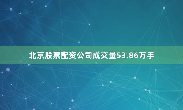 北京股票配资公司成交量53.86万手