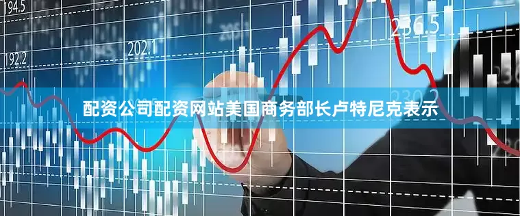 配资公司配资网站美国商务部长卢特尼克表示
