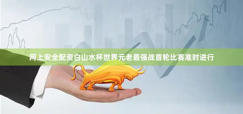 网上安全配资白山水杯世界元老最强战首轮比赛准时进行