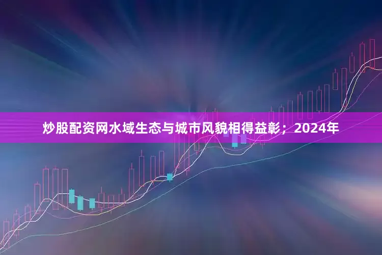 炒股配资网水域生态与城市风貌相得益彰；2024年