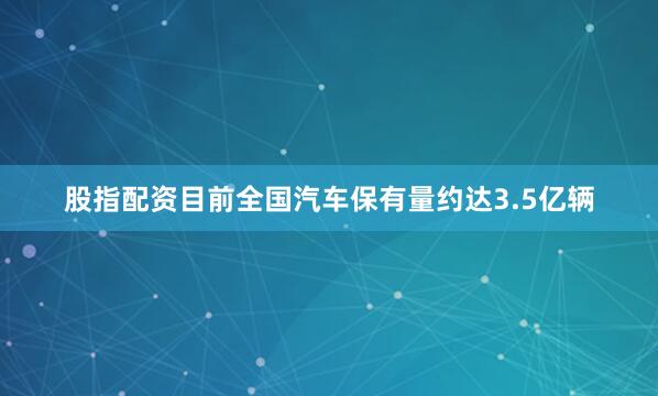 股指配资目前全国汽车保有量约达3.5亿辆
