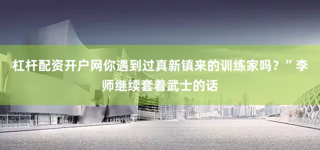 杠杆配资开户网你遇到过真新镇来的训练家吗？”李师继续套着武士的话